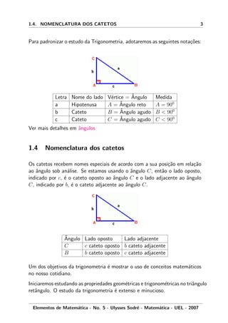 1.4. NOMENCLATURA DOS CATETOS 3
Para padronizar o estudo da Trigonometria, adotaremos as seguintes nota¸c˜oes:
Letra Nome do lado V´ertice = ˆAngulo Medida
a Hipotenusa A = ˆAngulo reto A = 900
b Cateto B = ˆAngulo agudo B < 900
c Cateto C = ˆAngulo agudo C < 900
Ver mais detalhes em ˆangulos
1.4 Nomenclatura dos catetos
Os catetos recebem nomes especiais de acordo com a sua posi¸c˜ao em rela¸c˜ao
ao ˆangulo sob an´alise. Se estamos usando o ˆangulo C, ent˜ao o lado oposto,
indicado por c, ´e o cateto oposto ao ˆangulo C e o lado adjacente ao ˆangulo
C, indicado por b, ´e o cateto adjacente ao ˆangulo C.
ˆAngulo Lado oposto Lado adjacente
C c cateto oposto b cateto adjacente
B b cateto oposto c cateto adjacente
Um dos objetivos da trigonometria ´e mostrar o uso de conceitos matem´aticos
no nosso cotidiano.
Iniciaremos estudando as propriedades geom´etricas e trigonom´etricas no triˆangulo
retˆangulo. O estudo da trigonometria ´e extenso e minucioso.
Elementos de Matem´atica - No. 5 - Ulysses Sodr´e - Matem´atica - UEL - 2007
 