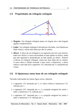 1.5. PROPRIEDADES DO TRIˆANGULO RETˆANGULO 4
1.5 Propriedades do triˆangulo retˆangulo
1. ˆAngulos: Um triˆangulo retˆangulo possui um ˆangulo reto e dois ˆangulos
agudos complementares.
2. Lados: Um triˆangulo retˆangulo ´e formado por trˆes lados, uma hipotenusa
(lado maior) e outros dois lados que s˜ao os catetos.
3. Altura: A altura de um triˆangulo ´e um segmento que tem uma extremi-
dade num v´ertice e a outra extremidade no lado oposto ao v´ertice, sendo
que este segmento ´e perpendicular ao lado oposto ao v´ertice. Existem
3 alturas no triˆangulo retˆangulo, sendo que duas delas s˜ao os catetos.
A outra altura ´e obtida tomando a base como a hipotenusa, a altura
relativa a este lado ser´a o segmento AD, denotado por h e perpendicular
`a base.
1.6 A hipotenusa como base de um triˆangulo retˆangulo
Tomando informa¸c˜oes da mesma ﬁgura acima, obtemos:
1. o segmento AD, denotado por h, ´e a altura relativa `a hipotenusa CB,
indicada por a.
2. o segmento BD, denotado por m, ´e a proje¸c˜ao ortogonal do cateto c
sobre a hipotenusa CB, indicada por a.
3. o segmento DC, denotado por n, ´e a proje¸c˜ao ortogonal do cateto b
sobre a hipotenusa CB, indicada por a.
Elementos de Matem´atica - No. 5 - Ulysses Sodr´e - Matem´atica - UEL - 2007
 
