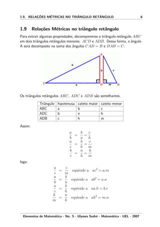 1.9. RELAC¸ ˜OES M´ETRICAS NO TRIˆANGULO RETˆANGULO 6
1.9 Rela¸c˜oes M´etricas no triˆangulo retˆangulo
Para extrair algumas propriedades, decomporemos o triˆangulo retˆangulo ABC
em dois triˆangulos retˆangulos menores: ACD e ADB. Dessa forma, o ˆangulo
A ser´a decomposto na soma dos ˆangulos CAD = B e DAB = C.
Os triˆangulos retˆangulos ABC, ADC e ADB s˜ao semelhantes.
Triˆangulo hipotenusa cateto maior cateto menor
ABC a b c
ADC b n h
ADB c h m
Assim:
a
b
=
b
n
=
c
h
a
c
=
b
h
=
c
m
b
c
=
n
h
=
h
m
logo:
a
c
=
c
m
equivale a ac2
= a.m
a
b
=
b
n
equivale a ab2
= a.n
a
c
=
b
h
equivale a aa.h = b.c
h
m
=
n
h
equivale a ah2
= m.n
Elementos de Matem´atica - No. 5 - Ulysses Sodr´e - Matem´atica - UEL - 2007
 