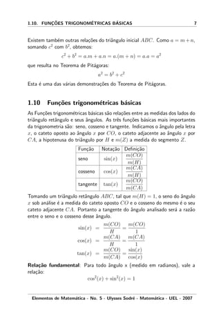 1.10. FUNC¸ ˜OES TRIGONOM´ETRICAS B´ASICAS 7
Existem tamb´em outras rela¸c˜oes do triˆangulo inicial ABC. Como a = m+n,
somando c2
com b2
, obtemos:
c2
+ b2
= a.m + a.n = a.(m + n) = a.a = a2
que resulta no Teorema de Pit´agoras:
a2
= b2
+ c2
Esta ´e uma das v´arias demonstra¸c˜oes do Teorema de Pit´agoras.
1.10 Fun¸c˜oes trigonom´etricas b´asicas
As Fun¸c˜oes trigonom´etricas b´asicas s˜ao rela¸c˜oes entre as medidas dos lados do
triˆangulo retˆangulo e seus ˆangulos. As trˆes fun¸c˜oes b´asicas mais importantes
da trigonometria s˜ao: seno, cosseno e tangente. Indicamos o ˆangulo pela letra
x, o cateto oposto ao ˆangulo x por CO, o cateto adjacente ao ˆangulo x por
CA, a hipotenusa do triˆangulo por H e m(Z) a medida do segmento Z.
Fun¸c˜ao Nota¸c˜ao Deﬁni¸c˜ao
seno sin(x)
m(CO)
m(H)
cosseno cos(x)
m(CA)
m(H)
tangente tan(x)
m(CO)
m(CA)
Tomando um triˆangulo retˆangulo ABC, tal que m(H) = 1, o seno do ˆangulo
x sob an´alise ´e a medida do cateto oposto CO e o cosseno do mesmo ´e o seu
cateto adjacente CA. Portanto a tangente do ˆangulo analisado ser´a a raz˜ao
entre o seno e o cosseno desse ˆangulo.
sin(x) =
m(CO)
H
=
m(CO)
1
cos(x) =
m(CA)
H
=
m(CA)
1
tan(x) =
m(CO)
m(CA)
=
sin(x)
cos(x)
Rela¸c˜ao fundamental: Para todo ˆangulo x (medido em radianos), vale a
rela¸c˜ao:
cos2
(x) + sin2
(x) = 1
Elementos de Matem´atica - No. 5 - Ulysses Sodr´e - Matem´atica - UEL - 2007
 