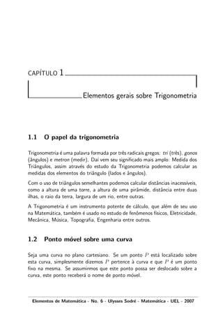CAP´ITULO 1
Elementos gerais sobre Trigonometria
1.1 O papel da trigonometria
Trigonometria ´e uma palavra formada por trˆes radicais gregos: tri (trˆes), gonos
(ˆangulos) e metron (medir). Da´ı vem seu signiﬁcado mais amplo: Medida dos
Triˆangulos, assim atrav´es do estudo da Trigonometria podemos calcular as
medidas dos elementos do triˆangulo (lados e ˆangulos).
Com o uso de triˆangulos semelhantes podemos calcular distˆancias inacess´ıveis,
como a altura de uma torre, a altura de uma pirˆamide, distˆancia entre duas
ilhas, o raio da terra, largura de um rio, entre outras.
A Trigonometria ´e um instrumento potente de c´alculo, que al´em de seu uso
na Matem´atica, tamb´em ´e usado no estudo de fenˆomenos f´ısicos, Eletricidade,
Mecˆanica, M´usica, Topograﬁa, Engenharia entre outros.
1.2 Ponto m´ovel sobre uma curva
Seja uma curva no plano cartesiano. Se um ponto P est´a localizado sobre
esta curva, simplesmente dizemos P pertence `a curva e que P ´e um ponto
ﬁxo na mesma. Se assumirmos que este ponto possa ser deslocado sobre a
curva, este ponto receber´a o nome de ponto m´ovel.
Elementos de Matem´atica - No. 6 - Ulysses Sodr´e - Matem´atica - UEL - 2007
 