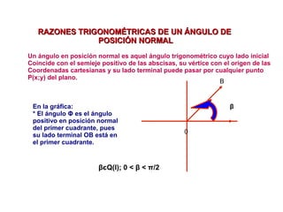 RAZONES TRIGONOMÉTRICAS DE UN ÁNGULO DERAZONES TRIGONOMÉTRICAS DE UN ÁNGULO DE
POSICIÓN NORMALPOSICIÓN NORMAL
Un ángulo en posición normal es aquel ángulo trigonométrico cuyo lado inicial
Coincide con el semieje positivo de las abscisas, su vértice con el origen de las
Coordenadas cartesianas y su lado terminal puede pasar por cualquier punto
P(x;y) del plano.
En la gráfica:
* El ángulo Φ es el ángulo
positivo en posición normal
del primer cuadrante, pues
su lado terminal OB está en
el primer cuadrante.
β
βєQ(I); 0 < β < π/2
0
B
 