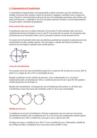 2- Trigonometria na Circunferência

A circunferência trigonométrica está representada no plano cartesiano com raio medindo uma
unidade. Ela possui dois sentidos a partir de um ponto A qualquer, escolhido como a origem dos
arcos. O ponto A será localizado na abscissa do eixo de coordenadas cartesianas, dessa forma, este
ponto terá abscissa 1 e ordenada 0. Os eixos do plano cartesiano dividem o círculo trigonométrico
em quatro partes, chamadas de quadrantes.

Ponto móvel sobre uma curva

Consideremos uma curva no plano cartesiano. Se um ponto P está localizado sobre esta curva,
simplesmente dizemos P pertence à curva e que P é um ponto fixo na mesma. Se assumirmos que
este ponto possa ser deslocado sobre a curva, este ponto receberá o nome de ponto móvel.

Um ponto móvel localizado sobre uma circunferência, partindo de um ponto A pode percorrer esta
circunferência em dois sentidos opostos. Por convenção, o sentido anti-horário (contrário aos
ponteiros de um relógio) é adotado como sentido positivo




Arcos da circunferência

Se um ponto móvel em uma circunferência partir de A e parar em M, ele descreve um arco AM. O
ponto A é a origem do arco e M é a extremidade do arco.

Quando escolhemos um dos sentidos de percurso, o arco é denominado arco orientado e
simplesmente pode ser denotado por AB se o sentido de percurso for de A para B e BA quando o
sentido de percurso for de B para A.

Quando não consideramos a orientação dos arcos formados por dois pontos A e B sobre uma
circunferência, temos dois arcos não orientados sendo A e B as suas extremidades.




Medida de um arco

A medida de um arco de circunferência é feita por comparação com um outro arco da mesma
circunferência tomado como a unidade de arco. Se u for um arco de comprimento unitário (igual a
1), a medida do arco AB, é o número de vezes que o arco u cabe no arco AB.

Na figura em anexo, a medida do arco AB é 5 vezes a medida do arco u. Denotando a medida do
arco AB por m(AB) e a medida do arco u por m(u), temos m(AB)=5 m(u).
 