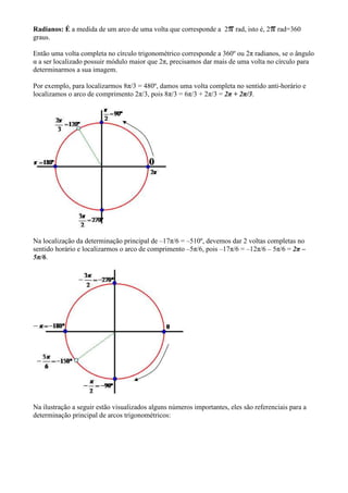 Radianos: É a medida de um arco de uma volta que corresponde a 2        rad, isto é, 2   rad=360
graus.

Então uma volta completa no círculo trigonométrico corresponde a 360º ou 2π radianos, se o ângulo
α a ser localizado possuir módulo maior que 2π, precisamos dar mais de uma volta no círculo para
determinarmos a sua imagem.

Por exemplo, para localizarmos 8π/3 = 480º, damos uma volta completa no sentido anti-horário e
localizamos o arco de comprimento 2π/3, pois 8π/3 = 6π/3 + 2π/3 = 2π + 2π/3.




Na localização da determinação principal de –17π/6 = –510º, devemos dar 2 voltas completas no
sentido horário e localizarmos o arco de comprimento –5π/6, pois –17π/6 = –12π/6 – 5π/6 = 2π –
5π/6.




Na ilustração a seguir estão visualizados alguns números importantes, eles são referenciais para a
determinação principal de arcos trigonométricos:
 