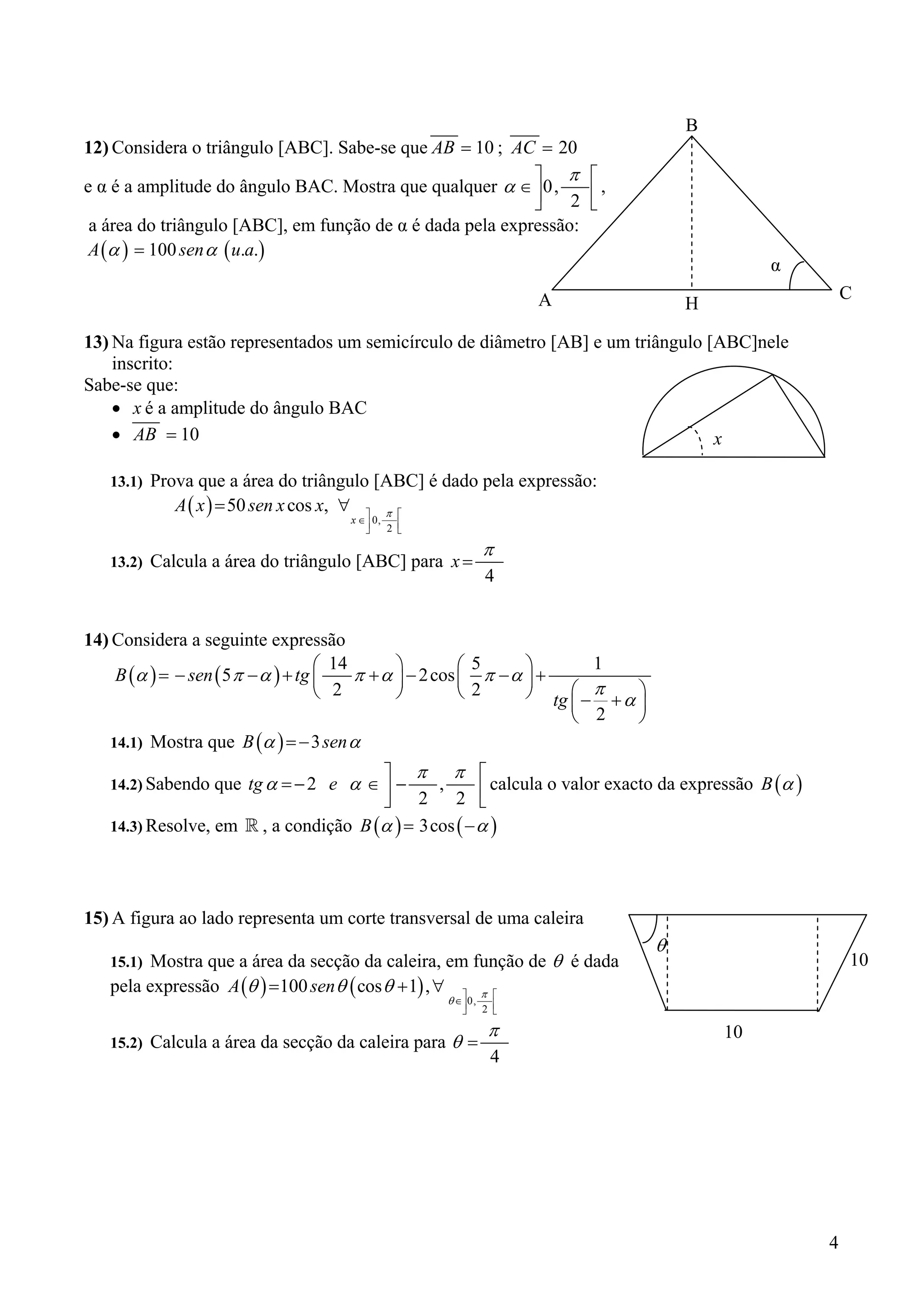 B
12) Considera o triângulo [ABC]. Sabe-se que AB = 10 ; AC = 20
                                                           ⎤ π ⎡
e α é a amplitude do ângulo BAC. Mostra que qualquer α ∈ ⎥ 0,     ⎢,
                                                           ⎦    2 ⎣
 a área do triângulo [ABC], em função de α é dada pela expressão:
 A (α ) = 100 sen α ( u.a.)
                                                                                                     α
                                                                     A                                       C
                                                                                            H

13) Na figura estão representados um semicírculo de diâmetro [AB] e um triângulo [ABC]nele
    inscrito:
Sabe-se que:
    • x é a amplitude do ângulo BAC
    • AB = 10                                                                     x

   13.1)   Prova que a área do triângulo [ABC] é dado pela expressão:
              A ( x ) = 50 sen x cos x, ∀ ⎤ π ⎡
                                       x ∈⎥ 0,
                                          ⎦    2 ⎢
                                                 ⎣

                                                               π
   13.2)   Calcula a área do triângulo [ABC] para x =
                                                               4


14) Considera a seguinte expressão
                                    ⎛ 14       ⎞         ⎛5      ⎞            1
    B (α ) = − sen ( 5 π − α ) + tg ⎜    π + α ⎟ − 2 cos ⎜ π − α ⎟ +
                                    ⎝ 2        ⎠         ⎝ 2     ⎠          ⎛ π     ⎞
                                                                         tg ⎜ − + α ⎟
                                                                            ⎝ 2     ⎠
   14.1)   Mostra que B (α ) = − 3 sen α
                                       ⎤ π π ⎡
   14.2) Sabendo que tg α = − 2 e α ∈ ⎥ −
                                       ⎦ 2
                                               ,
                                                  2 ⎣ ⎢ calcula o valor exacto da expressão B (α )
   14.3) Resolve, em   , a condição B (α ) = 3cos ( − α )



15) A figura ao lado representa um corte transversal de uma caleira
                                                                                        θ
   15.1) Mostra que a área da secção da caleira, em função de θ é dada                                       10
   pela expressão A (θ ) =100 sen θ ( cos θ + 1) , ∀ ⎤ π ⎡
                                                     θ ∈⎥ 0,     ⎢
                                                        ⎦      2 ⎣

                                                                π                               10
   15.2)   Calcula a área da secção da caleira para θ =
                                                                4




                                                                                                         4
 