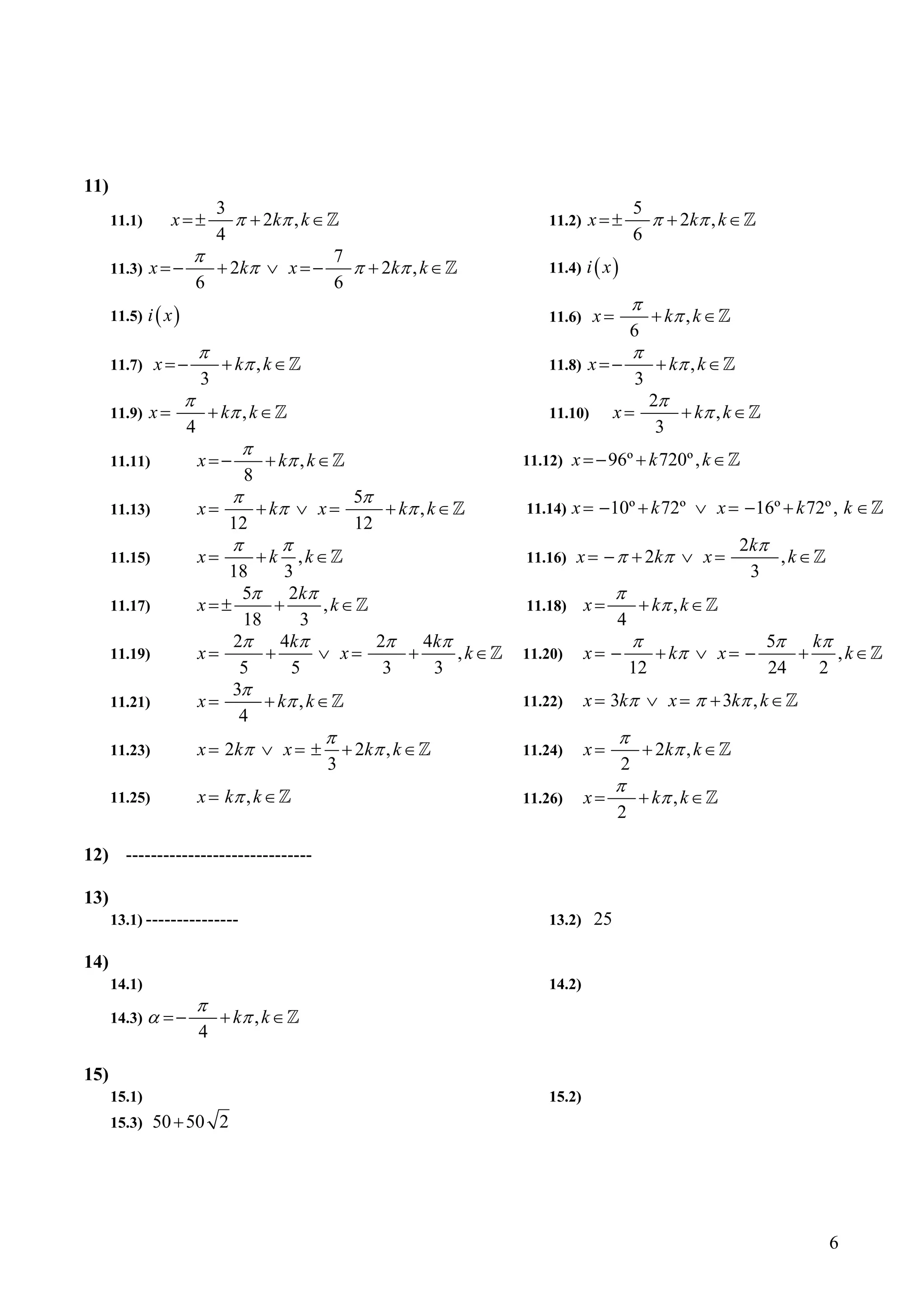 11)
                               3                                                                  5
      11.1)        x=±           π + 2 kπ , k ∈                               11.2)   x=±           π + 2 kπ , k ∈
                               4                                                                  6
                      π                                 7
      11.3)   x=−              + 2 kπ ∨ x = −             π + 2 kπ , k ∈      11.4) i ( x )
                          6                             6
                                                                                                  π
      11.5) i ( x )                                                           11.6)    x=              + kπ , k ∈
                                                                                                6
                          π                                                                       π
      11.7)    x=−              + kπ , k ∈                                    11.8)   x=−               + kπ , k ∈
                          3                                                                       3
                      π                                                                                2π
      11.9)   x=              + kπ , k ∈                                      11.10)        x=            + kπ , k ∈
                      4                                                                                 3
                                   π
      11.11)              x=−             + kπ , k ∈                       11.12)   x = − 96º + k 720º , k ∈
                                     8
                                 π                        5π
      11.13)              x=             + kπ ∨ x =          + kπ , k ∈    11.14)   x = −10º + k 72º ∨ x = − 16º + k 72º , k ∈
                                 12                       12
                                 π            π                                                                      2 kπ
      11.15)              x=             +k       ,k∈                      11.16)   x = − π + 2 kπ ∨ x =                  ,k∈
                             18      3                                                                                 3
                               5π     2 kπ                                                  π
      11.17)              x=±      +        ,k∈                            11.18)     x=          + kπ , k ∈
                               18       3                                                   4
                              2π    4 kπ        2π   4 kπ                                         π                    5π   kπ
      11.19)              x=      +        ∨ x=    +      ,k∈              11.20)     x= −              + kπ ∨ x = −      +    , k∈
                               5      5          3     3                                        12                     24    2
                              3π
      11.21)              x=      + kπ , k ∈                               11.22)     x = 3kπ ∨ x = π + 3kπ , k ∈
                               4
                                                    π                                       π
      11.23)              x = 2 kπ ∨ x = ±               + 2 kπ , k ∈      11.24)     x=              + 2 kπ , k ∈
                                                    3                                         2
                                                                                            π
      11.25)              x = kπ , k ∈                                     11.26)     x=          + kπ , k ∈
                                                                                            2

12) ------------------------------

13)
      13.1) ---------------                                                   13.2)    25

14)
      14.1)                                                                   14.2)
                          π
      14.3) α = −              + kπ , k ∈
                          4

15)
      15.1)                                                                   15.2)
      15.3)    50 + 50 2




                                                                                                                                6
 