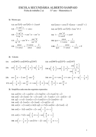 ESCOLA SECUNDÁRIA ALBERTO SAMPAIO
                                 Ficha de trabalho 2 a)                11º ano – Matemática A


       1) Mostra que:

          1.1) cos
                     4
                         ( θ ) − sen 4 ( θ ) = 1 − 2 sen θ               1.2)   ( cos α    + sen α   )2 + ( cos α   − sen α ) 2 = 2
                 1 − sen 2 x
          1.3)                 = cos x                                   1.4) cos
                                                                                    2
                                                                                        ( θ ) − sen 2 ( θ ) = 2 cos 2 θ − 1
                     cos x
                 1 − tg 2 α                                                        cos 2 θ
          1.5)               = cos 2 α − sen 2 α                         1.6) 1 −                    = sen θ
                 1 + tg α
                        2
                                                                                  1 + sen θ
                 1                    cos 4 θ                                         cos α         1
          1.7)        − cos θ =
                            2
                                                                         1.8) tg α +           =
               tg 2 θ                sen 2 θ                                        1 + sen α     cos α
                  cos α       1 + sen α        2                                1          sen α         1
          1.9)            +               =                              1.10)      −               +        =0
               1 + sen α        cos α        cos α                             tg α     1 − cos α      sen α



       2) Calcula:

2.1)      sen (240º ) − cos (150º ) + tg (330º )                 2.2) sen (300º ) + tg (225º ) − cos (210º )
                                                                                                   ⎛ π ⎞
              ⎛ 5 ⎞        ⎛ 7 ⎞       ⎛ 7 ⎞                                                   cos ⎜   ⎟
          sen ⎜  π ⎟ + cos ⎜  π ⎟ − tg ⎜  π⎟                             ⎛ π ⎞       ⎛ 3 ⎞         ⎝ 6 ⎠
2.3)
              ⎝ 4 ⎠        ⎝ 4 ⎠       ⎝ 6 ⎠                     2.4) tg ⎜   ⎟ x cos ⎜  π⎟ +
                                                                         ⎝ 3 ⎠       ⎝ 2 ⎠       ⎛ 11 ⎞
                                                                                                 ⎜ 6 π⎟
                                                                                             cos ⎜     ⎟
                                                                                                 ⎝     ⎠
             2             π      π                      7          5           7        ⎛   7 ⎞
2.5)      sen   π − 2 sen     cos               2.6) sen   π + cos      π + cos   π − tg ⎜ −  π⎟
             3             3       3                     4          4           2        ⎝   4 ⎠
         ⎛ 7 ⎞             17          ⎛ 2 ⎞         ⎛ 8 ⎞           15
2.7) sen ⎜ −     π ⎟ − sen     π + cos ⎜ − π ⎟ + tg ⎜     π ⎟ + sen      π
         ⎝     6 ⎠         6           ⎝ 3 ⎠         ⎝ 3 ⎠            6

       3) Simplifica cada uma das seguintes expressões:

          3.1) sen ( 2π − x ) + cos ( 2π − x ) + 2 tg ( 3π − x ) + 2 sen ( 3π − x )
          3.2) cos ( − x ) + 2 cos ( − 3π − x ) + sen ( − x ) − 3 cos ( π − x ) − sen ( 2π − x )
          3.3) tg ( − x + π ) − 2 sen ( π + x ) + 3 cos ( 5 π + x ) + 2 cos ( 4 π − x )
          3.4) sen (− x ) − 3 sen ( π − x ) + 3 cos ( − x ) + tg ( 2π − x )
          3.5) sen ( π − x ) + cos ( x + 4π ) + tg (− x + 7π ) + sen ( 6π − x ) + 3 sen ( − x )
                                                          5  ⎛           ⎞
          3.6) cos ( x − 5π ) − cos ( 3π − x ) + sen ⎜ −    π +         x⎟
                                                          2  ⎝           ⎠
                                     ⎛ 3        ⎞       ⎛ 9               ⎞
          3.7) sen ( x − 7 π ) + cos ⎜    π + x ⎟ − sen ⎜     π        − x⎟
                                     ⎝ 2        ⎠       ⎝ 2               ⎠
                   ⎛       7     ⎞                          ⎛           7      ⎞
          3.8) sen ⎜ x −       π ⎟ + cos ( 11π − x ) − cos ⎜ −            π + x⎟
                   ⎝       2 ⎠                              ⎝           2      ⎠


                                                                                                                                  1
 