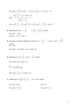 ⎛               π ⎞       ⎛       π ⎞           ⎛ 5       ⎞
   3.9) cos ⎜ x +               ⎟ + cos ⎜ − x +      ⎟   + tg ⎜   π + x ⎟ ⋅ tg ( π − x )
              ⎝             2 ⎠         ⎝       2 ⎠           ⎝ 2       ⎠
                ⎛         π          ⎞
            cos ⎜              + x ⎟ + sen ( π − x )
                ⎝          2         ⎠
   3.10)
                                ⎛  π      ⎞
                             tg ⎜      −x ⎟
                                ⎝ 2       ⎠
                  ⎛       π        ⎞        ⎛ 3            ⎞       ⎛     π ⎞
   3.11) sen ⎜                 − x ⎟ + sen ⎜    π +      x ⎟ + cos ⎜ x −   ⎟ − sen ( − x )
                  ⎝       2        ⎠        ⎝ 2            ⎠       ⎝     2 ⎠

                                           3               ⎤      3    ⎡
4) Sabendo que cos α = −                            α∈⎥ π ,   π ⎢ , calcula:
                                           5          ⎦     2   ⎣
   4.1) sen α − cos α
   4.2) tg α − sen                α + cos 2 α
                              2




                                                                           π                             2
5) Considera o ângulo de amplitude α, tal que 0 < α <                              e sen ( π + α ) = −       ,
                                                                           2                             3
   calcula:
   5.1) sen α

   5.2) cos (π −          α ) + tg ( 3π + α ) − cos (π + α )



                                        3             4
6) Sabendo que sen α =                    e cos α = −   , calcula:
                                        5             5

   6.1) sen ( 2π + α ) + cos ( π + α )


                          1
   6.2)
           1 + cos (α + 5π )
                      2




             ⎛             3 ⎞
   6.3) sen ⎜ α +           π ⎟ + sen (12π − α )
             ⎝             2 ⎠

                   ⎛π    ⎞ 3
7) Sabendo que sen ⎜ − α ⎟ =                      e 3π < α < 4π , calcula:
                   ⎝2    ⎠ 5

   7.1) cos ( x − 13π )                                                        2
                                                                      7.2) sen x
             ⎛             3 ⎞
   7.3) sen ⎜ x +           π⎟                                        7.4) tg ( 4 π − x   )
             ⎝             2 ⎠




                                                                                                                 2
 
