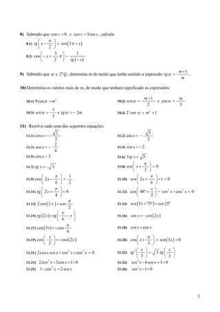 8) Sabendo que cos x < 0 e sen x = 3cos x , calcula:
           ⎛     π     ⎞
   8.1) tg ⎜ x −       ⎟ + sen ( 3π + x )
           ⎝      2    ⎠
             ⎛         3 ⎞           1
   8.2) cos ⎜ − x +       π⎟−
             ⎝         2 ⎠ tg ( − x )

                                                                                               m +1
9) Sabendo que α ∈ 2º Q , determina m de modo que tenha sentido a expressão tg α =                  .
                                                                                                m

10) Determina os valores reais de m, de modo que tenham significado as expressões:

                                                                         m +1                  m
   10.1)   9 cos α = m 2                               10.2)   sen α =             e cos α =
                                                                          2                    3
                      1
   10.3)   sen α =      e tg α = − 2m                  10.4)   2 sen α = m 2 + 1
                      3

11) Resolve cada uma das seguintes equações:
                    2                                                        3
   11.1) cos x = −                                     11.2) cos x = −
                   2                                                         2
                   2
   11.3) sen x = −                                     11.4)   sen x = − 2
                   4
   11.5) cos x = 3                                     11.6) 3 tg x =    3
                                                                 ⎛     π ⎞
   11.7) tg x = −     3                                11.8) sen ⎜ x +    ⎟=0
                                                                 ⎝     3 ⎠
             ⎛            π ⎞    1                                 ⎛      π ⎞
   11.9) cos ⎜ 2 x −        ⎟=                         11.10) sen ⎜ 2 x +    ⎟ +1 = 0
             ⎝            6 ⎠    2                                 ⎝      6 ⎠
             ⎛            π ⎞                                      ⎛       x⎞
   11.11) tg ⎜ 2 x +        ⎟= 0                       11.12) cos ⎜ 48º +   ⎟ − sen x − cos x = 0
                                                                                    2      2

             ⎝            4 ⎠                                      ⎝      2⎠
                                  π
   11.13)   2 sen ( 2 x ) = sen                        11.14) sen ( 5 x + 75º ) = sen 25º
                                  2
                            ⎛ π    ⎞
   11.15)   tg ( 2 x ) = tg ⎜   −x ⎟                   11.16) sen x = − sen ( 2 x )
                            ⎝ 6    ⎠
                                  π
   11.17)   cos ( 3 x ) = − cos                        11.18)    sen x = cos x
                                  6
                ⎛ x ⎞                                             ⎛      π ⎞
   11.19)   cos ⎜   ⎟ = − cos ( 2 x )                  11.20) cos ⎜ x +     ⎟ + sen ( 3x ) = 0
                ⎝ 2 ⎠                                             ⎝      3 ⎠
                                                                2⎛ x ⎞             ⎛ x ⎞
   11.21)   2 cos x sen x + sen 2 x + cos 2 x = 0      11.22) tg ⎜      ⎟ = 3 tg ⎜       ⎟
                                                                 ⎝ 3 ⎠             ⎝ 3 ⎠
   11.23) 2 cos 2 x − 3cos x + 1 = 0                   11.24) sen x − 4 sen x + 3 = 0
                                                                  2


   11.25) 1 − cos x = 2 sen x                          11.26) sen x − 1 = 0
                   2                                              2




                                                                                                        3
 