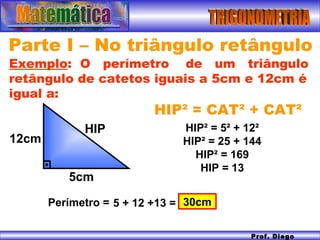 TRIGONOMETRIA Prof. Diego Serra Parte I – No triângulo retângulo HIP² = CAT² + CAT²  Exemplo :  O  perímetro  de  um  triângulo retângulo de catetos iguais a 5cm e 12cm é igual a: 12cm 5cm HIP HIP ² = 5² + 12² HIP² = 25 + 144 HIP² = 169 HIP = 13 5 + 12 +13 = 30cm Perímetro = 