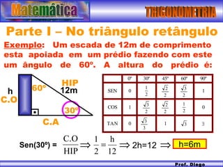 TRIGONOMETRIA Prof. Diego Serra Parte I – No triângulo retângulo Exemplo :  Um escada de 12m de comprimento esta  apoiada  em  um prédio fazendo com este um  ângulo  de  60º.  A  altura  do  prédio  é:   h Sen(30º) = 30º HIP C.O C.A 12m 60º   2h=12  h=6m 