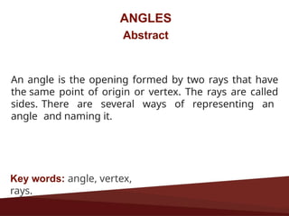 ANGLES
Abstract
An angle is the opening formed by two rays that have
the same point of origin or vertex. The rays are called
sides. There are several ways of representing an
angle and naming it.
Key words: angle, vertex,
rays.
 