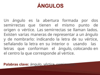 ÁNGULOS
Un ángulo es la abertura formada por dos
semirrectas que tienen el mismo punto de
origen o vértice. Las semirrectas se llaman lados.
Existen varias maneras de representar a un ángulo
y de nombrarlo: indicando la letra de su vértice,
señalando la letra en su interior o usando las
letras que conforman el ángulo, colocando en
el centro la que corresponde al vértice.
Palabras clave: ángulo, vértice, semirrectas.
 