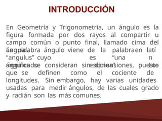 INTRODUCCIÓN
En Geometría y Trigonometría, un ángulo es la
figura formada por dos rayos al compartir u
campo común o punto final, llamado cima del
ángulo.
La palabra ángulo viene
“angulus” cuyo
significado
de la palabraen
es “una
esquina”.
latí
n
Los
ángulos se consideran sin dimensiones, puesto
que se definen como el cociente de
longitudes. Sin embargo, hay varias unidades
usadas para medir ángulos, de las cuales grado
y radián son las más comunes.
 