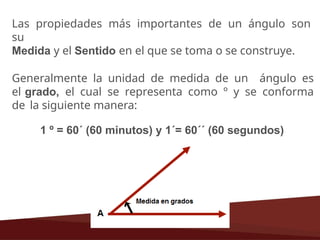 Las propiedades más importantes de un ángulo son
su
Medida y el Sentido en el que se toma o se construye.
Generalmente la unidad de medida de un ángulo es
el grado, el cual se representa como º y se conforma
de la siguiente manera:
1 º = 60´ (60 minutos) y 1´= 60´´ (60 segundos)
 
