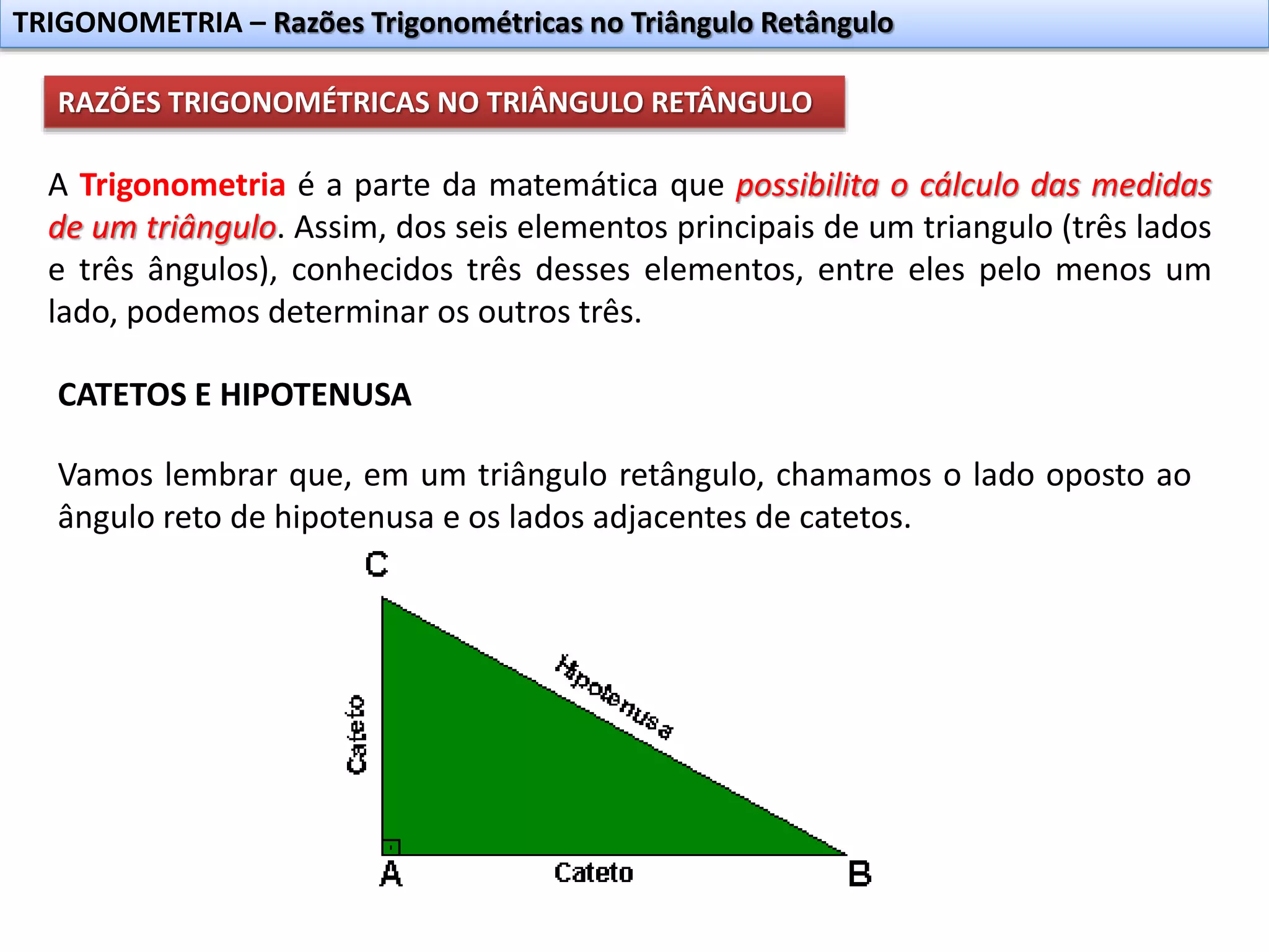TRIGONOMETRIA – Razões Trigonométricas no Triângulo Retângulo
RAZÕES TRIGONOMÉTRICAS NO TRIÂNGULO RETÂNGULO
A Trigonometria é a parte da matemática que possibilita o cálculo das medidas
de um triângulo. Assim, dos seis elementos principais de um triangulo (três lados
e três ângulos), conhecidos três desses elementos, entre eles pelo menos um
lado, podemos determinar os outros três.
CATETOS E HIPOTENUSA
Vamos lembrar que, em um triângulo retângulo, chamamos o lado oposto ao
ângulo reto de hipotenusa e os lados adjacentes de catetos.
 
