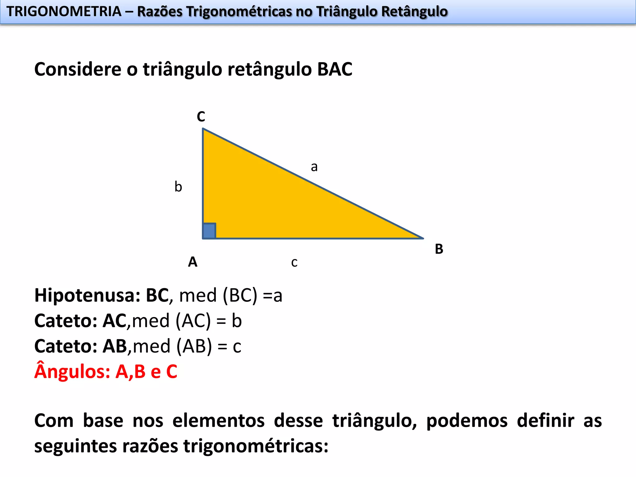 TRIGONOMETRIA – Razões Trigonométricas no Triângulo Retângulo
Considere o triângulo retângulo BAC
A
B
C
Hipotenusa: BC, med (BC) =a
Cateto: AC,med (AC) = b
Cateto: AB,med (AB) = c
Ângulos: A,B e C
Com base nos elementos desse triângulo, podemos definir as
seguintes razões trigonométricas:
b
a
c
 