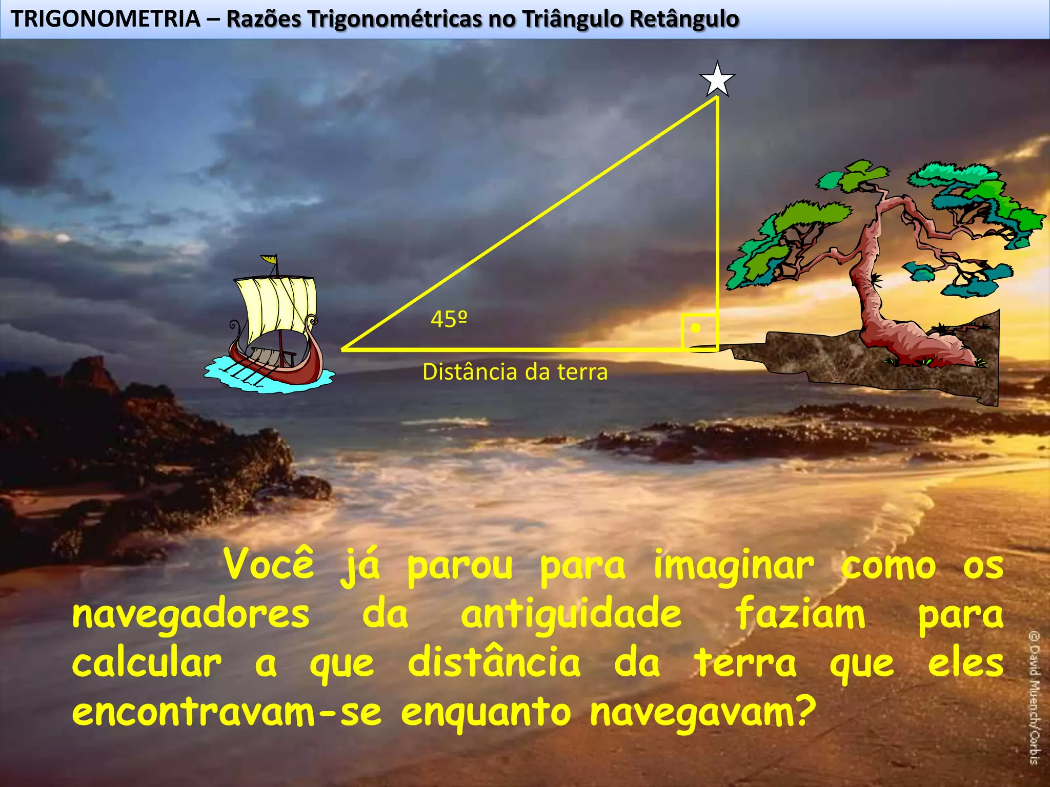 TRIGONOMETRIA – Razões Trigonométricas no Triângulo Retângulo
Você já parou para imaginar como os
navegadores da antiguidade faziam para
calcular a que distância da terra que eles
encontravam-se enquanto navegavam?
45º
Distância da terra
 