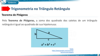 10
Trigonometria no Triângulo Retângulo
Teorema de Pitágoras
Pelo Teorema de Pitágoras, a soma dos quadrado dos catetos de um triângulo
retângulo é igual ao quadrado de sua hipotenusa:
Fonte:
https://www.google.com/search?q=
teorema+de+pitagora
 