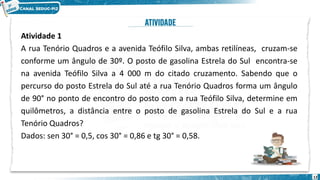 12
Atividade 1
A rua Tenório Quadros e a avenida Teófilo Silva, ambas retilíneas, cruzam-se
conforme um ângulo de 30º. O posto de gasolina Estrela do Sul encontra-se
na avenida Teófilo Silva a 4 000 m do citado cruzamento. Sabendo que o
percurso do posto Estrela do Sul até a rua Tenório Quadros forma um ângulo
de 90° no ponto de encontro do posto com a rua Teófilo Silva, determine em
quilômetros, a distância entre o posto de gasolina Estrela do Sul e a rua
Tenório Quadros?
Dados: sen 30° = 0,5, cos 30° = 0,86 e tg 30° = 0,58.
 