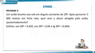 14
Atividade 2
Um avião levanta voo sob um ângulo constante de 20º. Após percorrer 2
000 metros em linha reta, qual será a altura atingida pelo avião,
aproximadamente?
(Utilize: sen 20º = 0,342; cos 20º = 0,94 e tg 20º = 0,364)
 