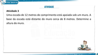 16
Atividade 3
Uma escada de 12 metros de comprimento está apoiada sob um muro. A
base da escada está distante do muro cerca de 8 metros. Determine a
altura do muro.
 