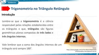 4
Trigonometria no Triângulo Retângulo
Introdução
Lembre-se que a trigonometria é a ciência
responsável pelas relações estabelecidas entre
os triângulos e que, triângulos são figuras
geométricas planas compostas de três lados e
três ângulos internos.
Fonte:
https://www.google.com/url?sa=i&url=https%3A%
2F%2Fproduto.mercadolivre.com.br
Vale lembrar que a soma dos ângulos internos de um
triângulo será sempre 180°.
 