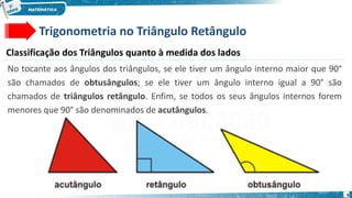 6
No tocante aos ângulos dos triângulos, se ele tiver um ângulo interno maior que 90°
são chamados de obtusângulos; se ele tiver um ângulo interno igual a 90° são
chamados de triângulos retângulo. Enfim, se todos os seus ângulos internos forem
menores que 90° são denominados de acutângulos.
Trigonometria no Triângulo Retângulo
Classificação dos Triângulos quanto à medida dos lados
 