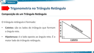 7
Trigonometria no Triângulo Retângulo
Composição de um Triângulo Retângulo
O triângulo retângulo é formado:
• Catetos: são os lados do triângulo que formam
o ângulo reto.
• Hipotenusa: é o lado oposto ao ângulo reto. É o
maior lado do triângulo retângulo.
 