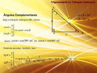 Trigonometria no Triângulo RetânguloTrigonometria no Triângulo Retângulo
Seja o triângulo retângulo ABC, temos:
Ângulos Complementares
βα
β
α
cos
cos
=⇒






=
=
sen
a
b
a
b
sen
αβ
βα
−=
=+
º90
º90
b
A B
C
α
a
c
β
Assim, ( ) ( )αααα −=−= º90cosº90cos senousen
Podemos perceber, também, que:
( )αβ
α
β
α
−
==⇒






=
=
º90
11
tgtg
tg
b
c
tg
c
b
tg
ou ( ) 1º90 =−⋅ αα tgtg
 