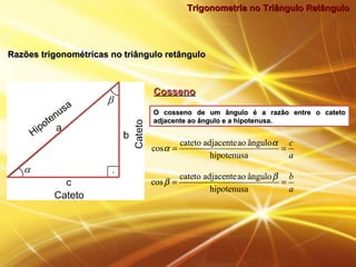 Trigonometria no Triângulo RetânguloTrigonometria no Triângulo Retângulo
CossenoCosseno
O cosseno de um ângulo é a razão entre o catetoO cosseno de um ângulo é a razão entre o cateto
adjacente ao ângulo e a hipotenusa.adjacente ao ângulo e a hipotenusa.
a
c
==
hipotenusa
ânguloaoadjacentecateto
cos
α
α
a
b
==
hipotenusa
ânguloaoadjacentecateto
cos
β
β
a
c
==
hipotenusa
ânguloaoadjacentecateto
cos
α
α
a
b
==
hipotenusa
ânguloaoadjacentecateto
cos
β
β
Razões trigonométricas no triângulo retânguloRazões trigonométricas no triângulo retângulo
 