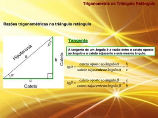 Trigonometria no Triângulo RetânguloTrigonometria no Triângulo Retângulo
Razões trigonométricas no triângulo retânguloRazões trigonométricas no triângulo retângulo
TangenteTangente
A tangente de um ângulo é a razão entre o cateto opostoA tangente de um ângulo é a razão entre o cateto oposto
ao ângulo e o cateto adjacente a este mesmo ângulo.ao ângulo e o cateto adjacente a este mesmo ângulo.
c
b
tg ==
α
α
α
ânguloaoadjacentecateto
ânguloaoopostocateto
b
c
djacente
tg ==
β
β
β
ânguloaoacateto
ânguloaoopostocateto
c
b
tg ==
α
α
α
ânguloaoadjacentecateto
ânguloaoopostocateto
b
c
djacente
tg ==
β
β
β
ânguloaoacateto
ânguloaoopostocateto
 