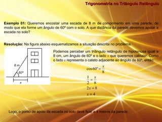 Trigonometria no Triângulo RetânguloTrigonometria no Triângulo Retângulo
Exemplo 01: Queremos encostar uma escada de 8 m de comprimento em uma parede, de
modo que ela forme um ângulo de 60º com o solo. A que distância da parede devemos apoiar a
escada no solo?
Resolução: Na figura abaixo esquematizamos a situação descrita no problema.
Podemos perceber um triângulo retângulo de hipotenusa igual a
8 cm, um ângulo de 60º e o lado x que queremos calcular. Como
o lado x representa o cateto adjacente ao ângulo de 60º, então:
4
82
82
1
8
º60cos
=
=
=
=
x
x
x
x
Logo, o ponto de apoio da escada no solo deve ficar a 4 metros da parede.
 