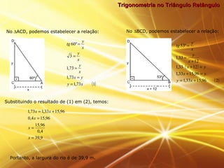 Trigonometria no Triângulo RetânguloTrigonometria no Triângulo Retângulo
( )173,1
73,1
73,1
3
º60
xy
yx
x
y
x
y
x
y
tg
=
=
=
=
=
( )
( )296,1533,1
96,1533,1
1233,1
12
33,1
º53
+=
=+
=+⋅
+
=
=
xy
yx
yx
x
y
x
y
tg
9,39
4,0
96,15
96,154,0
96,1533,173,1
=
=
=
+=
x
x
x
xx
No ∆ACD, podemos estabelecer a relação: No ∆BCD, podemos estabelecer a relação:
Substituindo o resultado de (1) em (2), temos:
Portanto, a largura do rio é de 39,9 m.
 