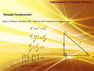 Trigonometria no Triângulo RetânguloTrigonometria no Triângulo Retângulo
Seja o triângulo retângulo ABC, sabemos pelo Teorema de Pitágoras que:
Relação Fundamental I
222
acb =+
1cos
1
1
22
22
2
2
2
2
2
2
2
22
=+
=





+





=+
=
+
xxsen
a
c
a
b
a
c
a
b
a
a
a
cb
b
A B
C
x
a
c
 
