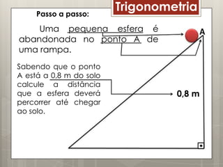 Passo a passo:
                         Trigonometria
    Uma pequena esfera é
abandonada no ponto A de
uma rampa.
Sabendo que o ponto
A está a 0,8 m do solo
calcule a distância
que a esfera deverá               0,8 m
percorrer até chegar
ao solo.
 