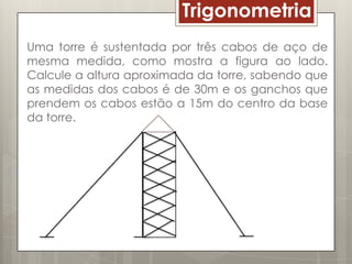 Trigonometria
Uma torre é sustentada por três cabos de aço de
mesma medida, como mostra a figura ao lado.
Calcule a altura aproximada da torre, sabendo que
as medidas dos cabos é de 30m e os ganchos que
prendem os cabos estão a 15m do centro da base
da torre.
 