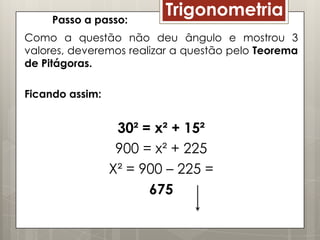 Passo a passo:
                         Trigonometria
Como a questão não deu ângulo e mostrou 3
valores, deveremos realizar a questão pelo Teorema
de Pitágoras.

Ficando assim:


                  30² = x² + 15²
                  900 = x² + 225
                 X² = 900 – 225 =
                       675
 