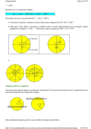 Trigonometria                                                                                   Page 12 of 15

= " -180 °.

Desenho leva a as seguintes relações:

          cos ' = - cos ( ' - 180 °) sin ' = - sin ( " - 180 º)

De acordo com isso, você precisará tan " = - tan ( " -180 °).

      Com base no exposto, calcular as razões exatas para os ângulos de 210 º, 225 º e 240 º.

      Olhe para a foto abaixo e descubra as relações entre as razões trigonométricas de um ângulo "quarto
      quadrante" eo ângulo $ = 360 º - " . Determina, então os ângulos de 300 º, 315 º e 330 º.




Ângulos positivos e negativos

Até agora temos apenas ângulos considerados "unoriented". Se estiver interessado em rever o significado de um
sinal será fornecido com o ângulo de viragem.




São consideradas ângulos positivos cujo sentido de rotação é anti-horário.



http://www.juntadeandalucia.es/averroes/iesarroyo/matematicas/materiales/4eso/geometria/trigon... 6/12/2011
 