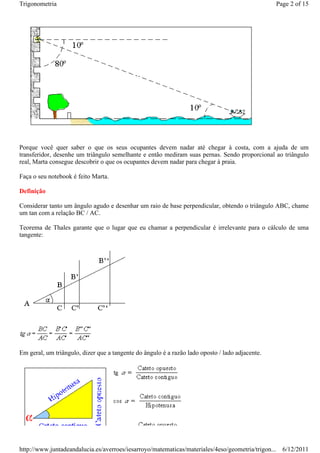 Trigonometria                                                                                    Page 2 of 15




Porque você quer saber o que os seus ocupantes devem nadar até chegar à costa, com a ajuda de um
transferidor, desenhe um triângulo semelhante e então mediram suas pernas. Sendo proporcional ao triângulo
real, Marta consegue descobrir o que os ocupantes devem nadar para chegar à praia.

Faça o seu notebook é feito Marta.

Definição

Considerar tanto um ângulo agudo e desenhar um raio de base perpendicular, obtendo o triângulo ABC, chame
um tan com a relação BC / AC.

Teorema de Thales garante que o lugar que eu chamar a perpendicular é irrelevante para o cálculo de uma
tangente:




Em geral, um triângulo, dizer que a tangente do ângulo é a razão lado oposto / lado adjacente.




http://www.juntadeandalucia.es/averroes/iesarroyo/matematicas/materiales/4eso/geometria/trigon... 6/12/2011
 