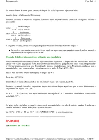 Trigonometria                                                                                   Page 3 of 15



Da mesma forma, dizemos que o co-seno do ângulo é a razão hipotenusa adjacentes lado /

e dentro deste é o lado oposto / hipotenusa.

Também utilizado o inverso da tangente, cosseno e seno, respectivamente chamados cotangente, secante e
cossecante:




A tangente, cosseno, seno e suas funções trigonométricas inversas são chamados ângulo "

       Estimativas, servindo-se um transferidor e medir os segmentos correspondentes nos desenhos, as razões
       trigonométricas de ângulos de 40 ° e 60 °.

Obtenção de índices trigonométricas utilizando uma calculadora

Anteriormente estimamos as relações dos ângulos medindo segmentos. A imprecisão dos resultados da medição
obtida com valores de precisão baixa. Existem técnicas matemáticas que permitem fina o suficiente para saber
o valor da tangente, cosseno e seno de um ângulo, mas não estudados neste curso. No entanto, você pode usar a
sua calculadora para obter uma boa estimativa usando as teclas de TAN, COS e SIN.

Passos para encontrar o valor da tangente do ângulo de 40 º:

TAN 40 = 0,8390996.

Em modelos de outra calculadora fica tão em primeiro lugar e em seguida, digite 40.

Também é possível, chamado a tangente do ângulo, encontrar o ângulo a partir do qual se trata. Suponha que a
tangente de um ângulo vale 2,75:

TAN 2,75 -1 = 70,016893, é de aproximadamente um ângulo de 70 °. Em outras calculadoras é introduzida
após SO 2,75 -1 .

-------------------------------------------------- --------------------------------------

Se Marta tinha estudado e preparado a tangente de uma calculadora, eu não deveria ter usado o desenho para
calcular a distância entre o pedal para a porta de sua casa:

tan (80 °) = X/20, x = 20. tan (80 °) = 20. 5'6712818 113'42 = m aproximadamente.

-------------------------------------------------- --------------------------------------

APLICAÇÕES

1) Estimativa da Terra-Lua




http://www.juntadeandalucia.es/averroes/iesarroyo/matematicas/materiales/4eso/geometria/trigon... 6/12/2011
 
