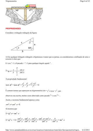 Trigonometria                                                                                   Page 6 of 15




PROPRIEDADES

Considere o triângulo retângulo da figura:




1) Em qualquer triângulo retângulo a hipotenusa é maior que as pernas, se considerarmos a definição de seno e
cosseno é claro que:

0 <cos " <1 e 0 pecado < " <1 para qualquer ângulo agudo " .


2)



3) propriedade fundamental:




É comum termos que aparecem na trigonometria (sin " ) 2 e (cos ' ) 2 , por

observou sua escrita, muitas vezes abreviado como pecado 2 " e cos 2 " ..

Assim, o teorema fundamental aparece como



4) mostrou que

                  :




http://www.juntadeandalucia.es/averroes/iesarroyo/matematicas/materiales/4eso/geometria/trigon... 6/12/2011
 