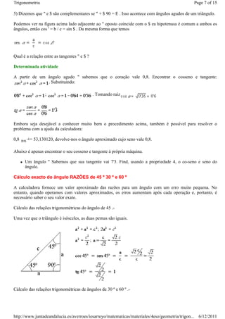 Trigonometria                                                                                  Page 7 of 15

5) Dizemos que " e $ são complementares se " + $ 90 = E . Isso acontece com ângulos agudos de um triângulo.

Podemos ver na figura acima lado adjacente ao " oposto coincide com o $ ea hipotenusa é comum a ambos os
ângulos, então cos ' = b / c = sin $ . Da mesma forma que temos




Qual é a relação entre as tangentes " e $ ?

Determinada atividade

A partir de um ângulo agudo " sabemos que o coração vale 0,8. Encontrar o cosseno e tangente:
               . Substituindo:

                 ;                            . Tomando raiz




Embora seja desejável a conhecer muito bem o procedimento acima, também é possível para resolver o
problema com a ajuda da calculadora:

0,8      = 53,130120, devolve-nos o ângulo aproximado cujo seno vale 0,8.

Abaixo é apenas encontrar o seu cosseno e tangente à própria máquina.

      Um ângulo " Sabemos que sua tangente vai 7'3. Find, usando a propriedade 4, o co-seno e seno do
      ângulo.

Cálculo exacto do ângulo RAZÕES de 45 º 30 º e 60 º

A calculadora fornece um valor aproximado das razões para um ângulo com um erro muito pequena. No
entanto, quando operamos com valores aproximados, os erros aumentam após cada operação e, portanto, é
necessário saber o seu valor exato.

Cálculo das relações trigonométricas do ângulo de 45 .-

Uma vez que o triângulo é isósceles, as duas pernas são iguais.




Cálculo das relações trigonométricas de ângulos de 30 º e 60 º .-




http://www.juntadeandalucia.es/averroes/iesarroyo/matematicas/materiales/4eso/geometria/trigon... 6/12/2011
 