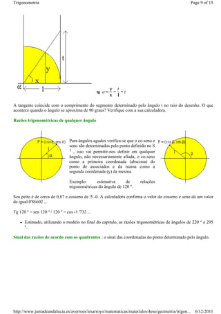 Trigonometria                                                                                   Page 9 of 15




A tangente coincide com o comprimento do segmento determinado pelo ângulo t no raio do desenho. O que
acontece quando o ângulo se aproxima de 90 graus? Verifique com a sua calculadora.

Razões trigonométricas de qualquer ângulo



                                 Para ângulos agudos verifica-se que o co-seno e
                                 seno são determinados pelo ponto definido no S
                                 1 , isso vai permitir-nos definir em qualquer
                                 ângulo, não necessariamente afiada, o co-seno
                                 como a primeira coordenada (abscissa) do
                                 ponto de associados e da mama como a
                                 segunda coordenada (y) da mesma.

                                 Exemplo:       estimativa     de      relações
                                 trigonométricas do ângulo de 120 º.

Seu peito é de cerca de 0,87 e cosseno de '5 -0. A calculadora confirma o valor do cosseno e seno dá um valor
de igual 0'86602 ...

Tg 120 º = sen 120 º / 120 º = cos -1 '732 ...

      Estimado, utilizando o modelo no final do capítulo, as razões trigonométricas de ângulos de 220 ° e 295
      °.

Sinal das razões de acordo com os quadrantes : o sinal das coordenadas do ponto determinado pelo ângulo.




http://www.juntadeandalucia.es/averroes/iesarroyo/matematicas/materiales/4eso/geometria/trigon... 6/12/2011
 