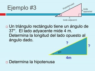 Ejemplo #3


   Un triángulo rectángulo tiene un ángulo de
    37°. El lado adyacente mide 4 m.
    Determina la longitud del lado opuesto al
    ángulo dado.
                                  ?
                                             ?


                                  4m
   Determina la hipotenusa
 