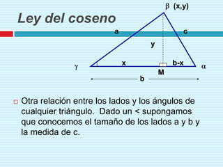 (x,y)
Ley del coseno
                            a                      c
                                        y

                                x               b-x
                                            M
                                    b


   Otra relación entre los lados y los ángulos de
    cualquier triángulo. Dado un < supongamos
    que conocemos el tamaño de los lados a y b y
    la medida de c.
 