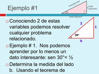 Ejemplo #1

 Conociendo 2 de estas            2
  variables podemos resolver           1
  cualquier problema           30°
  relacionado.                     b
 Ejemplo # 1. Nos podemos
  aprender por lo menos un
  dato interesante: sen 30°= ½
 Determina la medida del lado
  b. Usando el teorema de
 