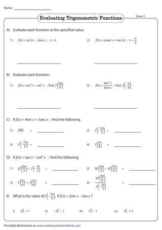 Printable Worksheets @ www.mathworksheets4kids.com
Name:
Sheet 1
Evaluate each function at the specified value.
A)
Evaluate each function.
B)
D)
C) If ( ) = 4sin + 3sec ; find the following.
If ( ) = tan cot2 ; find the following.
1) (

) = sec2

cot2

; find 2)
1) (

) = cosec

+ tan 2

;

=
π
2
2)
=
=
1)
3)
(0) =
–
– =
2)
4)
π
4
=
=
1)
3) +
π
6
π
4
=
=
4)
(

) = sin 2

– 3cos

;

= π
3π
4
2π
3
7π
6
2π
3
5π
4
7π
4
7π
4
.
.
π
6
–
(

) =
4sin

tan3

; find
i) iv)
ii) iii)
– 1
– 2
2) – 3
5
2 –
π
3

5π
6
6
2π
3
–
√ – 1
2
√ + 3
2
√
+ 1
2
√
Evaluating Trigonometric Functions
E) What is the value of , if ( ) = 2sin – tan ?
–
 