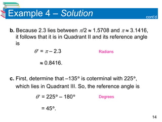14
Example 4 – Solution
b. Because 2.3 lies between /2  1.5708 and   3.1416,
it follows that it is in Quadrant II and its reference angle
is
 =  – 2.3
 0.8416.
c. First, determine that –135 is coterminal with 225,
which lies in Quadrant III. So, the reference angle is
 = 225 – 180
= 45.
cont’d
Radians
Degrees
 