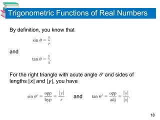 18
Trigonometric Functions of Real Numbers
By definition, you know that
and
For the right triangle with acute angle  and sides of
lengths |x| and |y|, you have
and
 